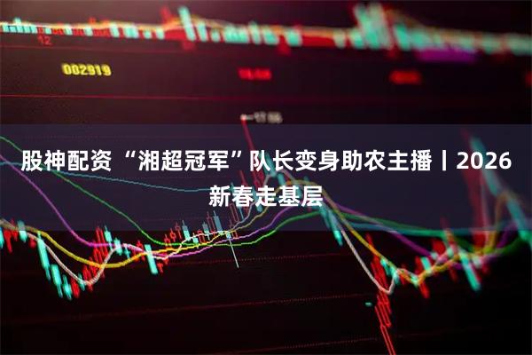 股神配资 “湘超冠军”队长变身助农主播丨2026新春走基层